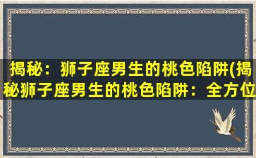 揭秘：狮子座男生的桃色陷阱(揭秘狮子座男生的桃色陷阱：全方位剖析狮子男的恋爱心理、择偶标准和性格特点！)