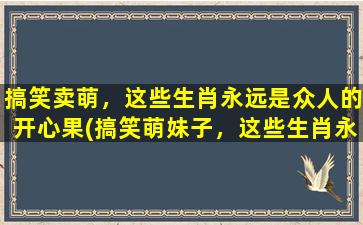 搞笑卖萌，这些生肖永远是众人的开心果(搞笑萌妹子，这些生肖永远是网友笑点的源泉！)