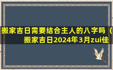 搬家吉日需要结合主人的八字吗（搬家吉日2024年3月zui佳时间）