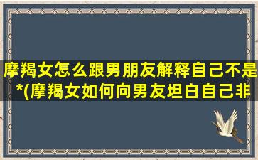 摩羯女怎么跟男朋友解释自己不是*(摩羯女如何向男友坦白自己非处，应对技巧大揭秘！)