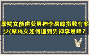 摩羯女能虏获男神李易峰指数有多少(摩羯女如何追到男神李易峰？教你5招！)