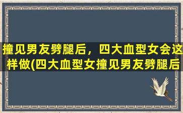 撞见男友劈腿后，四大血型女会这样做(四大血型女撞见男友劈腿后，会采取哪些行动？)