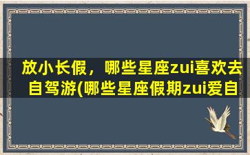 放小长假，哪些星座zui喜欢去自驾游(哪些星座假期zui爱自驾游？看看这个！)