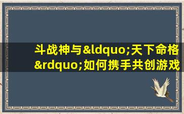 斗战神与“天下命格”如何携手共创游戏新篇章