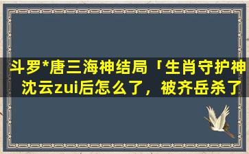 斗罗*唐三海神结局「生肖守护神沈云zui后怎么了，被齐岳杀了吗」