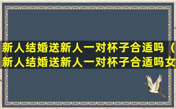 新人结婚送新人一对杯子合适吗（新人结婚送新人一对杯子合适吗女生）