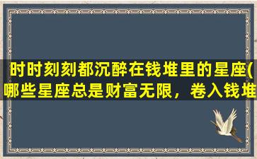 时时刻刻都沉醉在钱堆里的星座(哪些星座总是财富无限，卷入钱堆无法自拔？)