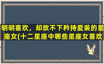 明明喜欢，却放不下矜持爱装的星座女(十二星座中哪些星座女喜欢矜持装冷漠？为什么她们明明喜欢，却放不下矜持爱装？)