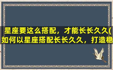 星座要这么搭配，才能长长久久(如何以星座搭配长长久久，打造稳定的爱情关系！)