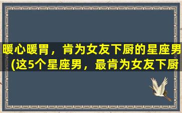 暖心暖胃，肯为女友下厨的星座男(这5个星座男，最肯为女友下厨，开启暖心暖胃模式！)