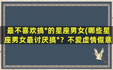 最不喜欢搞*的星座男女(哪些星座男女最讨厌搞*？不爱虚情假意的人看过来！)