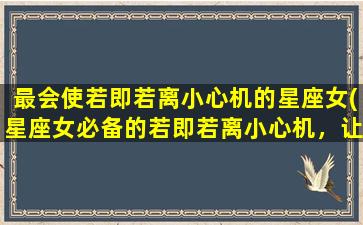 最会使若即若离小心机的星座女(星座女必备的若即若离小心机，让你预知她的心思！)