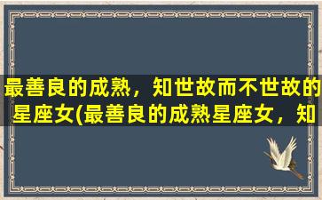 最善良的成熟，知世故而不世故的星座女(最善良的成熟星座女，知世故却不世故)