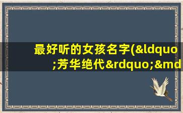 最好听的女孩名字(“芳华绝代”——全球热门女孩名字大全推荐)