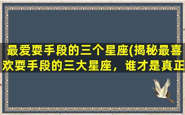 最爱耍手段的三个星座(揭秘最喜欢耍手段的三大星座，谁才是真正的心机高手？)