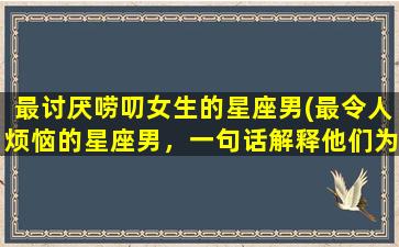 最讨厌唠叨女生的星座男(最令人烦恼的星座男，一句话解释他们为什么讨厌唠叨的女生)