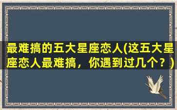 最难搞的五大星座恋人(这五大星座恋人最难搞，你遇到过几个？)