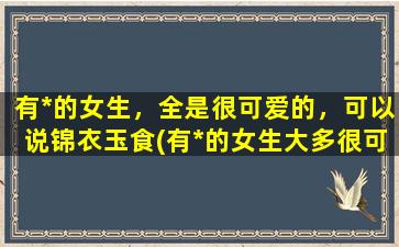 有*的女生，全是很可爱的，可以说锦衣玉食(有*的女生大多很可爱，锦衣玉食，这是为什么？)