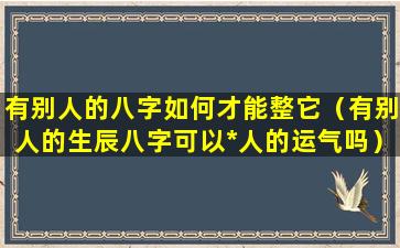 有别人的八字如何才能整它（有别人的生辰八字可以*人的运气吗）