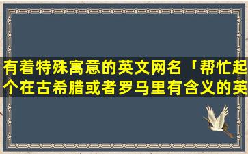 有着特殊寓意的英文网名「帮忙起个在古希腊或者罗马里有含义的英文名字」