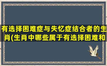 有选择困难症与失忆症结合者的生肖(生肖中哪些属于有选择困难和失忆症的特殊人群？)