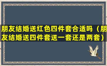 朋友结婚送红色四件套合适吗（朋友结婚送四件套送一套还是两套）