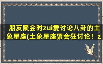 朋友聚会时zui爱讨论八卦的土象星座(土象星座聚会狂讨论！zui爱八卦的哪个土象星座？)