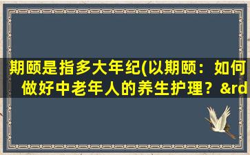 期颐是指多大年纪(以期颐：如何做好中老年人的养生护理？”)