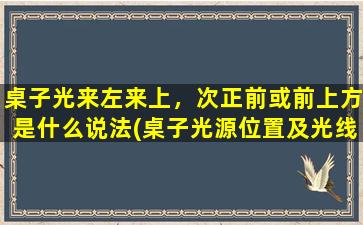 桌子光来左来上，次正前或前上方是什么说法(桌子光源位置及光线方向对照表，科学照明知识大揭秘！)