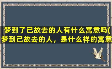 梦到了已故去的人有什么寓意吗(梦到已故去的人，是什么样的寓意？)