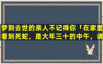 梦到去世的亲人不记得你「在家里看到死蛇，是大年三十的中午，请问有什么说法吗」