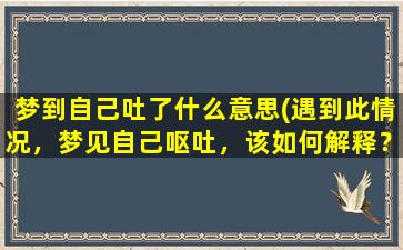 梦到自己吐了什么意思(遇到此情况，梦见自己呕吐，该如何解释？)