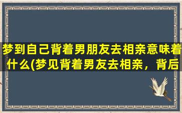 梦到自己背着男朋友去相亲意味着什么(梦见背着男友去相亲，背后所隐藏的含义是什么？)