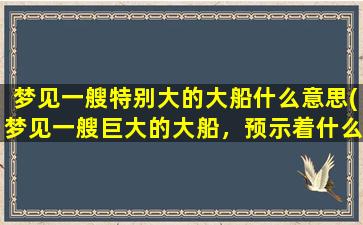 梦见一艘特别大的大船什么意思(梦见一艘巨大的大船，预示着什么意义？)