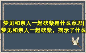 梦见和亲人一起砍柴是什么意思(梦见和亲人一起砍柴，揭示了什么含义？)