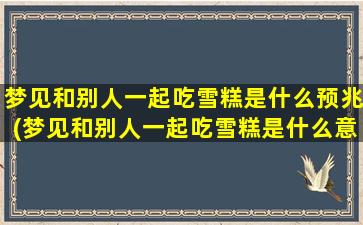 梦见和别人一起吃雪糕是什么预兆(梦见和别人一起吃雪糕是什么意思？解梦风水大全)