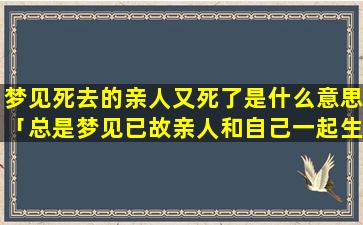 梦见死去的亲人又死了是什么意思「总是梦见已故亲人和自己一起生活」