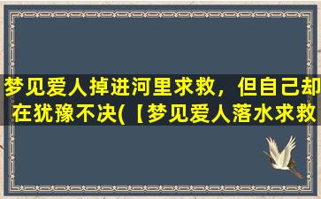 梦见爱人掉进河里求救，但自己却在犹豫不决(【梦见爱人落水求救，自己不敢施救场景解析】)