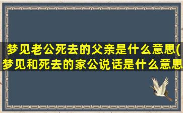 梦见老公死去的父亲是什么意思(梦见和死去的家公说话是什么意思)