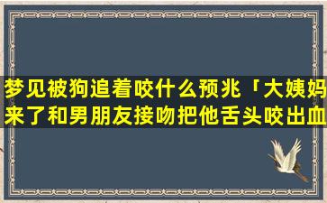 梦见被狗追着咬什么预兆「大姨妈来了和男朋友接吻把他舌头咬出血了血都进我肚子了」