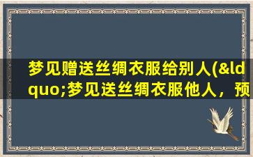 梦见赠送丝绸衣服给别人(“梦见送丝绸衣服他人，预示着你的人缘和财富会得到提升！”)