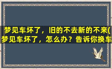 梦见车坏了，旧的不去新的不来(梦见车坏了，怎么办？告诉你换车前必须要知道的7个小技巧)