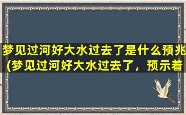 梦见过河好大水过去了是什么预兆(梦见过河好大水过去了，预示着什么？)