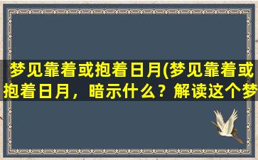 梦见靠着或抱着日月(梦见靠着或抱着日月，暗示什么？解读这个梦的含义)