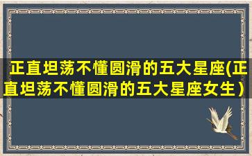 正直坦荡不懂圆滑的五大星座(正直坦荡不懂圆滑的五大星座女生）