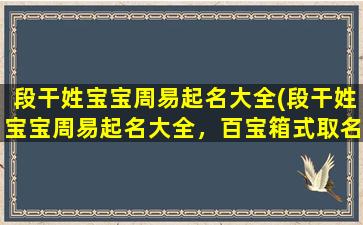 段干姓宝宝周易起名大全(段干姓宝宝周易起名大全，百宝箱式取名法，帮你快速选好吉祥美名！)