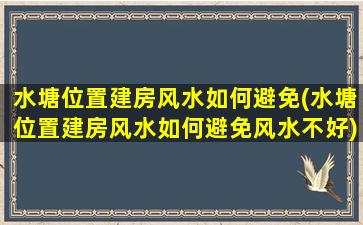 水塘位置建房风水如何避免(水塘位置建房风水如何避免风水不好)