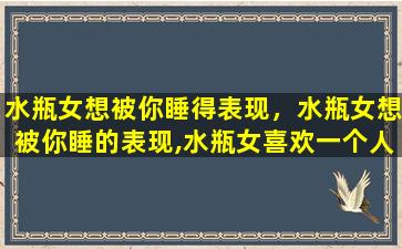 水瓶女想被你睡得表现，水瓶女想被你睡的表现,水瓶女喜欢一个人的表现(瓶子进)