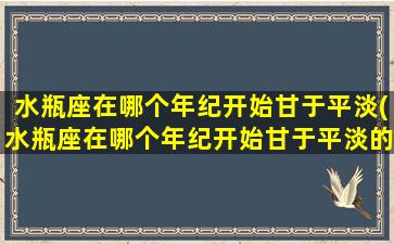 水瓶座在哪个年纪开始甘于平淡(水瓶座在哪个年纪开始甘于平淡的生活）