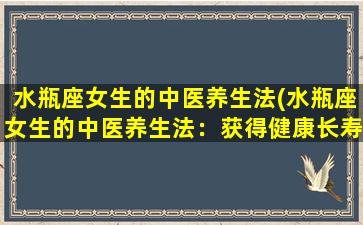 水瓶座女生的中医养生法(水瓶座女生的中医养生法：获得健康长寿的秘诀)